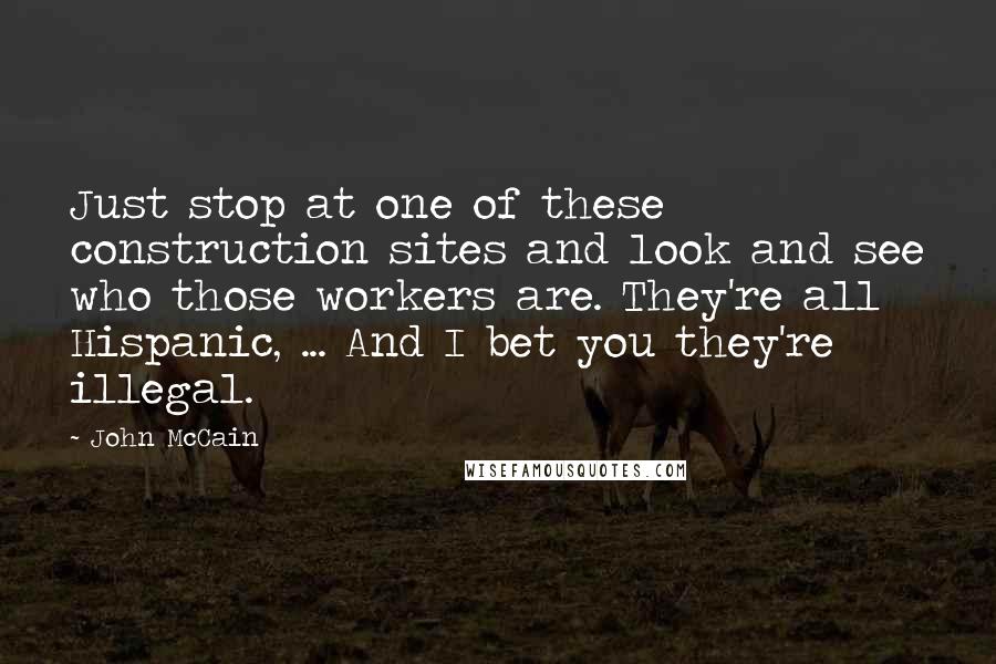John McCain Quotes: Just stop at one of these construction sites and look and see who those workers are. They're all Hispanic, ... And I bet you they're illegal.