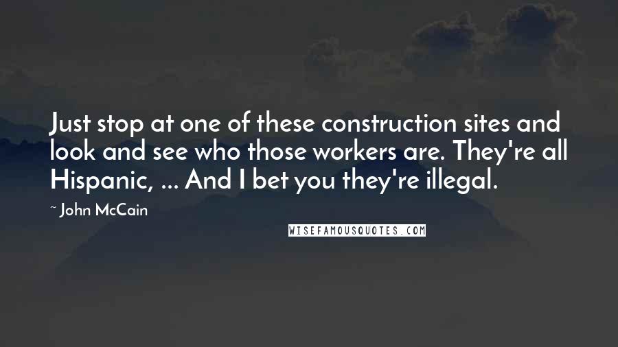 John McCain Quotes: Just stop at one of these construction sites and look and see who those workers are. They're all Hispanic, ... And I bet you they're illegal.