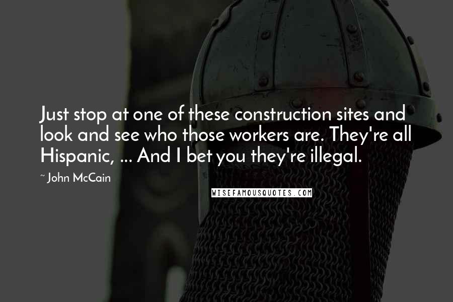 John McCain Quotes: Just stop at one of these construction sites and look and see who those workers are. They're all Hispanic, ... And I bet you they're illegal.