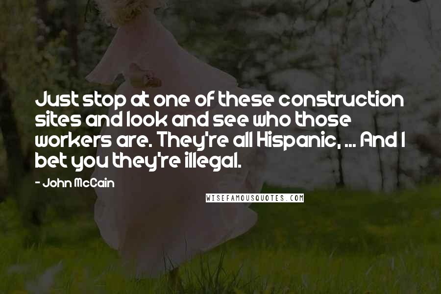 John McCain Quotes: Just stop at one of these construction sites and look and see who those workers are. They're all Hispanic, ... And I bet you they're illegal.