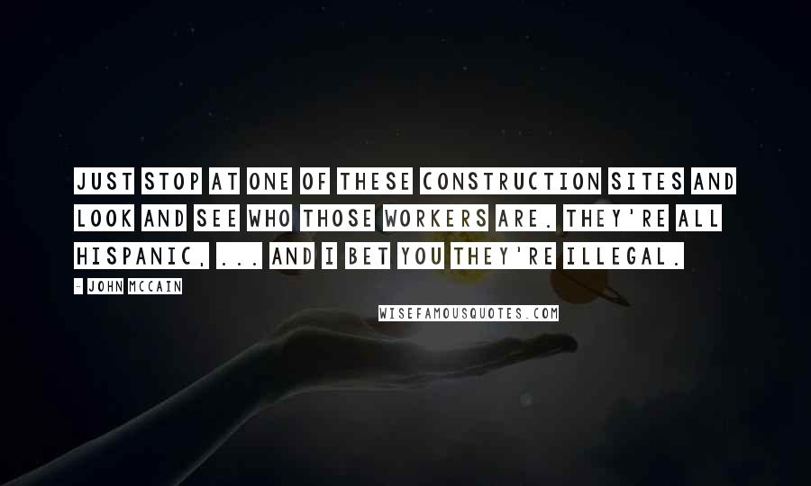 John McCain Quotes: Just stop at one of these construction sites and look and see who those workers are. They're all Hispanic, ... And I bet you they're illegal.