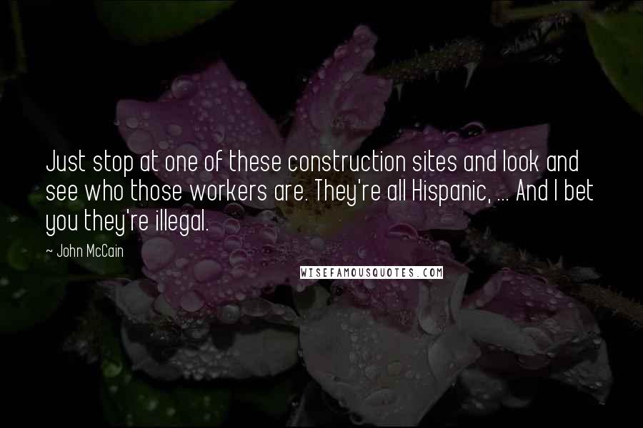 John McCain Quotes: Just stop at one of these construction sites and look and see who those workers are. They're all Hispanic, ... And I bet you they're illegal.