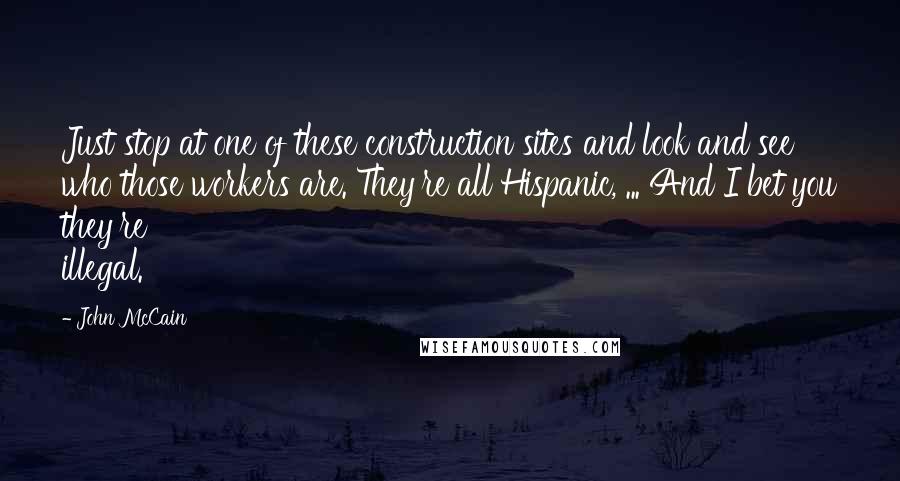 John McCain Quotes: Just stop at one of these construction sites and look and see who those workers are. They're all Hispanic, ... And I bet you they're illegal.