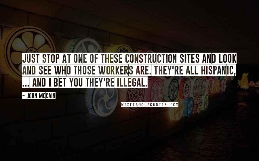 John McCain Quotes: Just stop at one of these construction sites and look and see who those workers are. They're all Hispanic, ... And I bet you they're illegal.