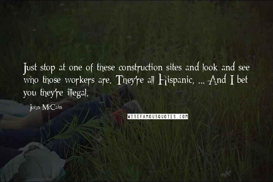 John McCain Quotes: Just stop at one of these construction sites and look and see who those workers are. They're all Hispanic, ... And I bet you they're illegal.