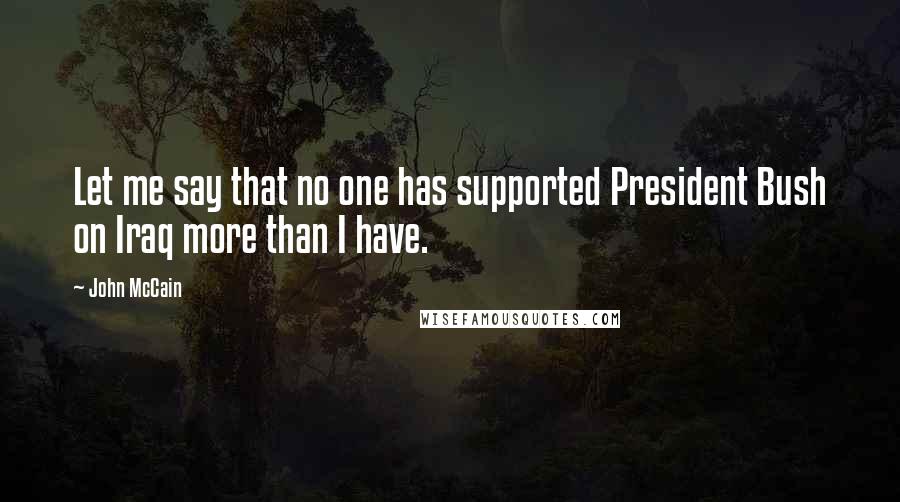 John McCain Quotes: Let me say that no one has supported President Bush on Iraq more than I have.