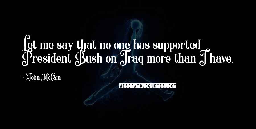 John McCain Quotes: Let me say that no one has supported President Bush on Iraq more than I have.