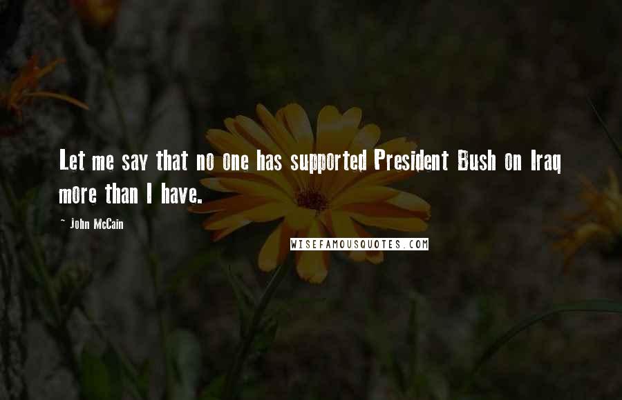 John McCain Quotes: Let me say that no one has supported President Bush on Iraq more than I have.