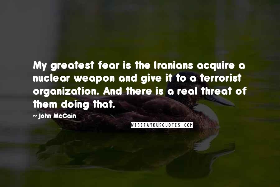 John McCain Quotes: My greatest fear is the Iranians acquire a nuclear weapon and give it to a terrorist organization. And there is a real threat of them doing that.