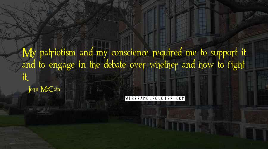 John McCain Quotes: My patriotism and my conscience required me to support it and to engage in the debate over whether and how to fight it.