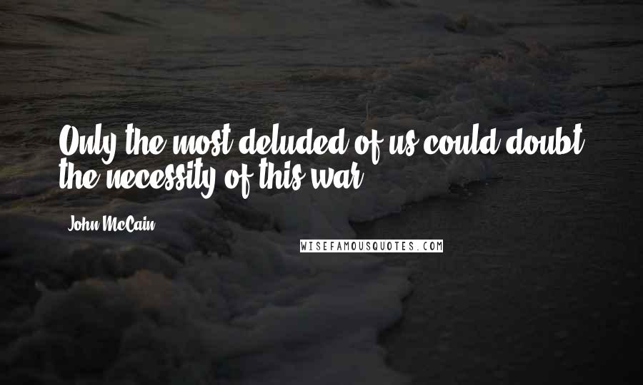 John McCain Quotes: Only the most deluded of us could doubt the necessity of this war.