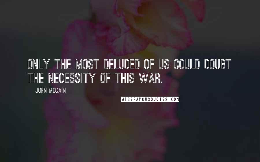 John McCain Quotes: Only the most deluded of us could doubt the necessity of this war.