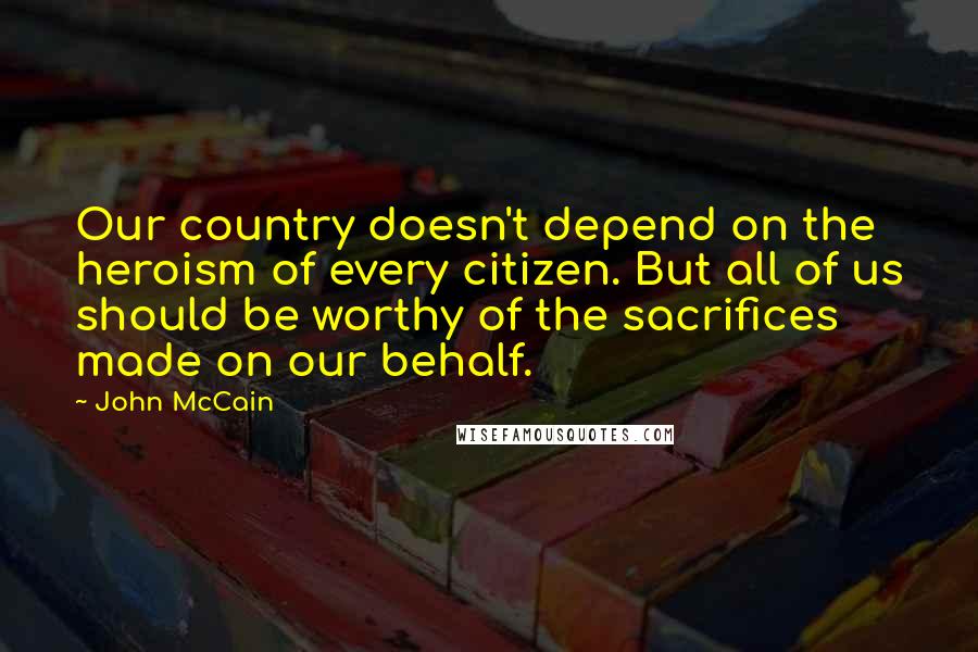 John McCain Quotes: Our country doesn't depend on the heroism of every citizen. But all of us should be worthy of the sacrifices made on our behalf.