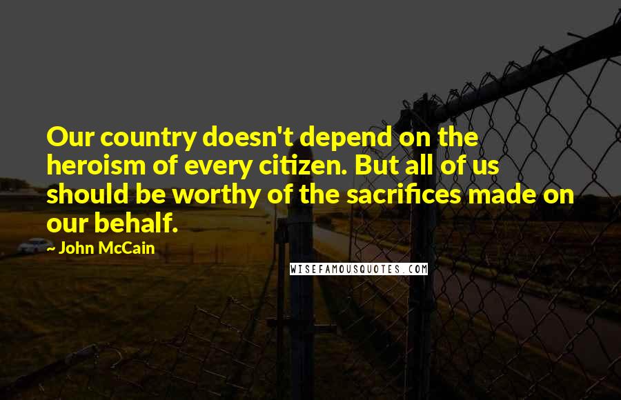 John McCain Quotes: Our country doesn't depend on the heroism of every citizen. But all of us should be worthy of the sacrifices made on our behalf.