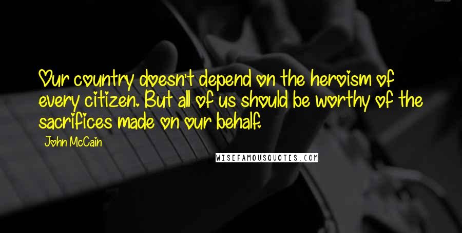 John McCain Quotes: Our country doesn't depend on the heroism of every citizen. But all of us should be worthy of the sacrifices made on our behalf.