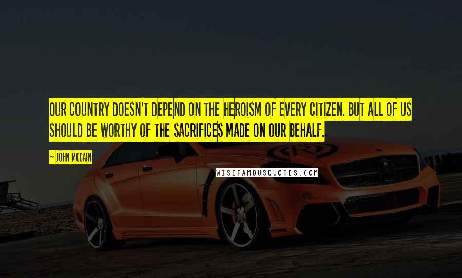 John McCain Quotes: Our country doesn't depend on the heroism of every citizen. But all of us should be worthy of the sacrifices made on our behalf.