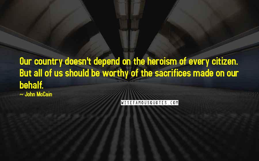 John McCain Quotes: Our country doesn't depend on the heroism of every citizen. But all of us should be worthy of the sacrifices made on our behalf.