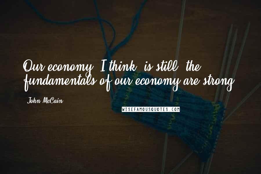 John McCain Quotes: Our economy, I think, is still  the fundamentals of our economy are strong.