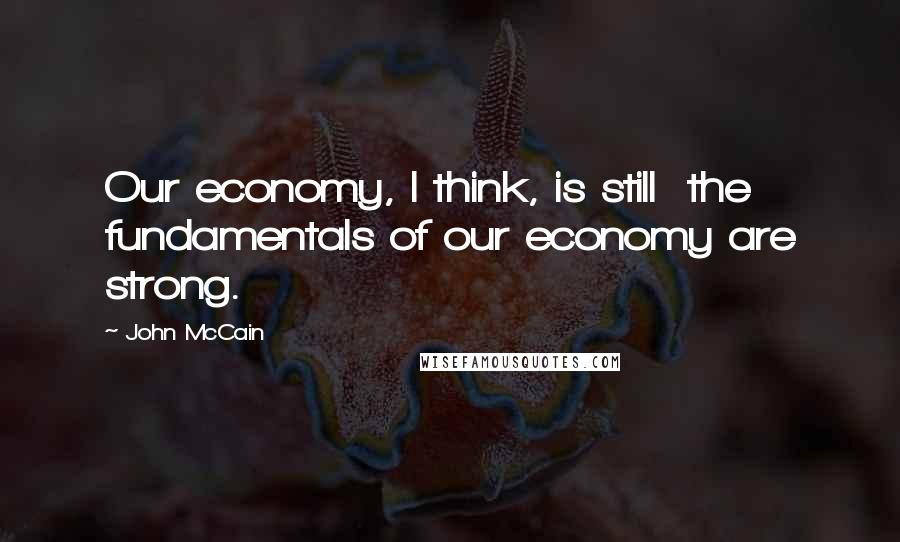 John McCain Quotes: Our economy, I think, is still  the fundamentals of our economy are strong.