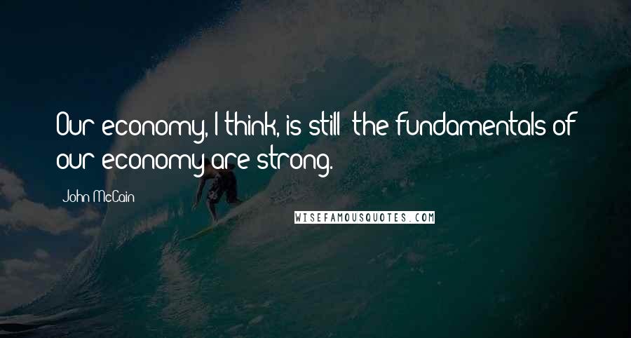 John McCain Quotes: Our economy, I think, is still  the fundamentals of our economy are strong.