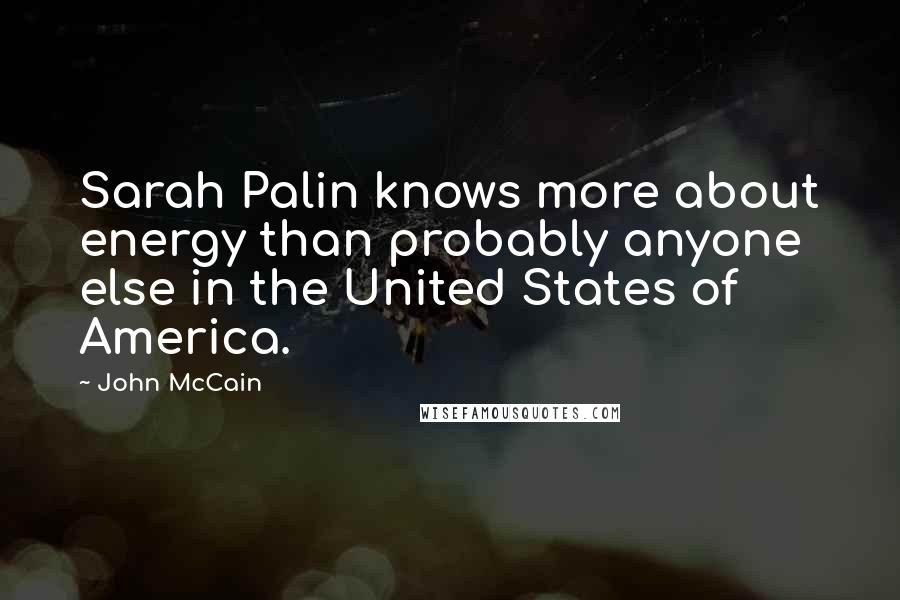 John McCain Quotes: Sarah Palin knows more about energy than probably anyone else in the United States of America.