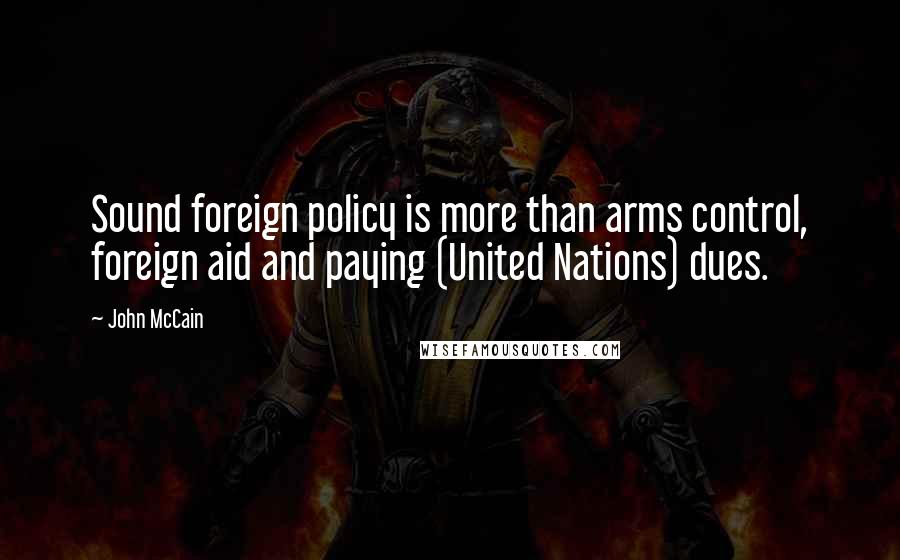 John McCain Quotes: Sound foreign policy is more than arms control, foreign aid and paying (United Nations) dues.