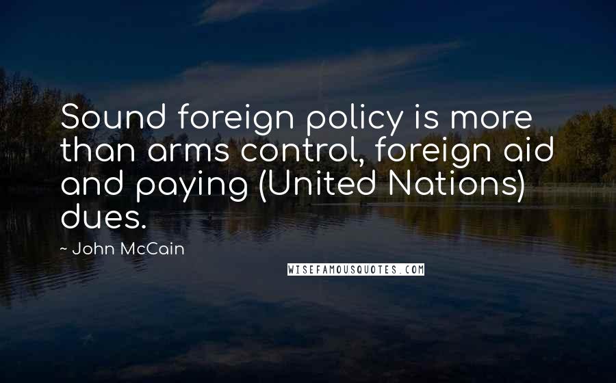 John McCain Quotes: Sound foreign policy is more than arms control, foreign aid and paying (United Nations) dues.