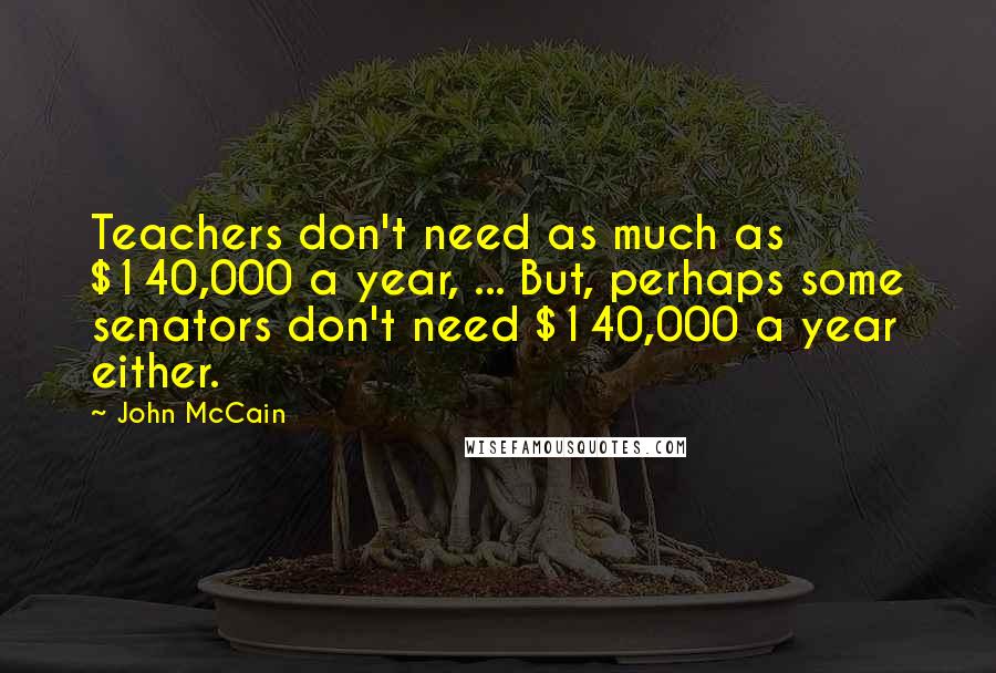 John McCain Quotes: Teachers don't need as much as $140,000 a year, ... But, perhaps some senators don't need $140,000 a year either.