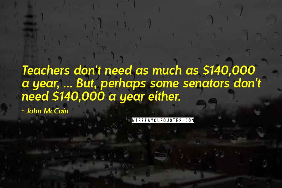 John McCain Quotes: Teachers don't need as much as $140,000 a year, ... But, perhaps some senators don't need $140,000 a year either.