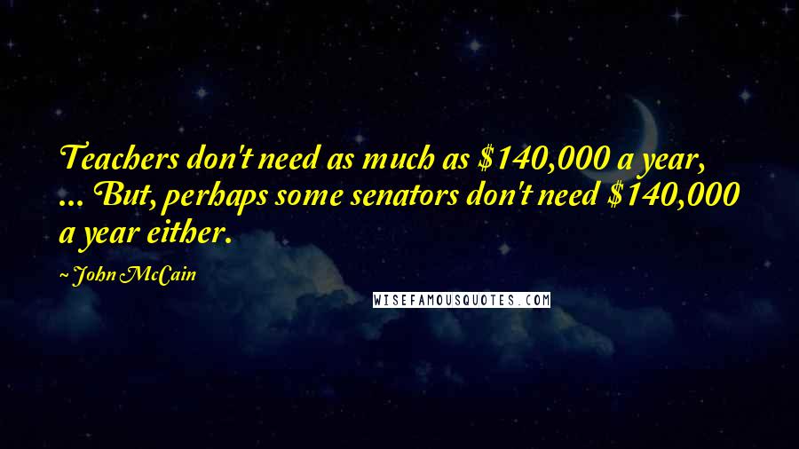 John McCain Quotes: Teachers don't need as much as $140,000 a year, ... But, perhaps some senators don't need $140,000 a year either.