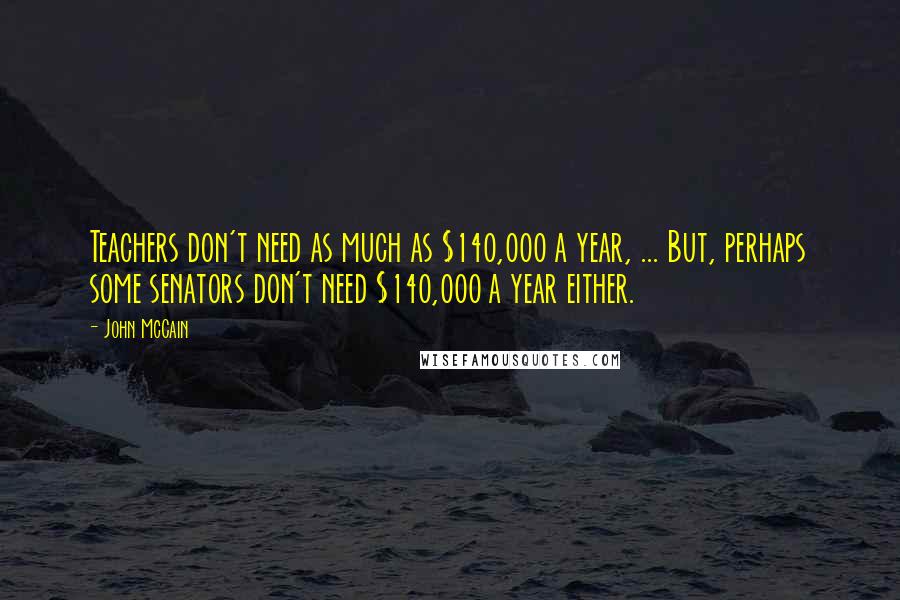 John McCain Quotes: Teachers don't need as much as $140,000 a year, ... But, perhaps some senators don't need $140,000 a year either.