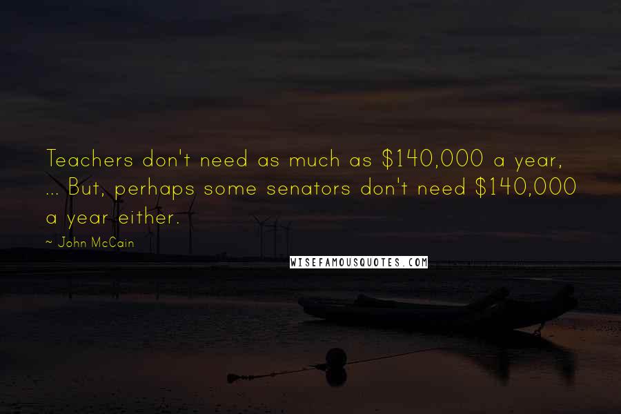 John McCain Quotes: Teachers don't need as much as $140,000 a year, ... But, perhaps some senators don't need $140,000 a year either.