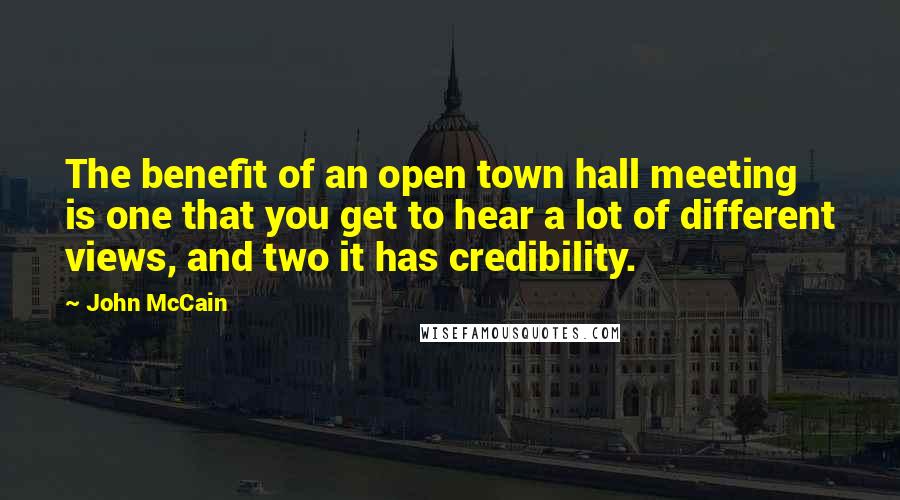 John McCain Quotes: The benefit of an open town hall meeting is one that you get to hear a lot of different views, and two it has credibility.