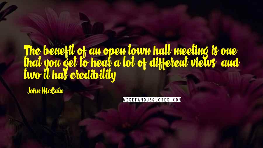 John McCain Quotes: The benefit of an open town hall meeting is one that you get to hear a lot of different views, and two it has credibility.