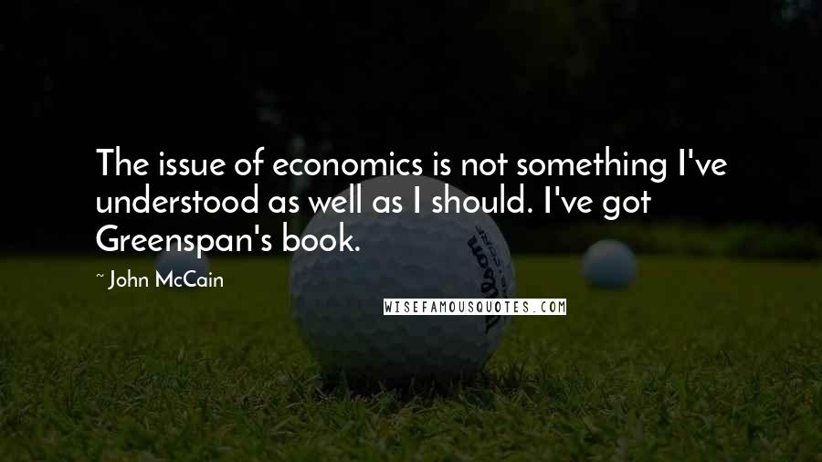John McCain Quotes: The issue of economics is not something I've understood as well as I should. I've got Greenspan's book.