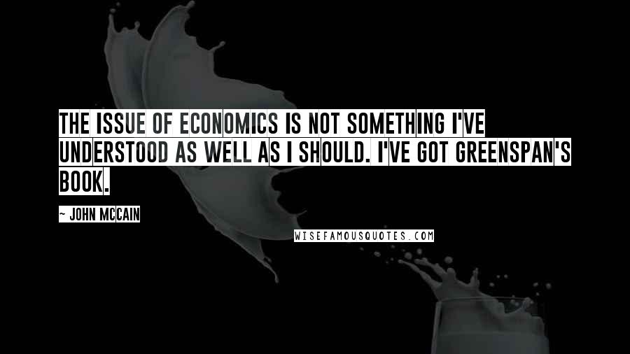 John McCain Quotes: The issue of economics is not something I've understood as well as I should. I've got Greenspan's book.