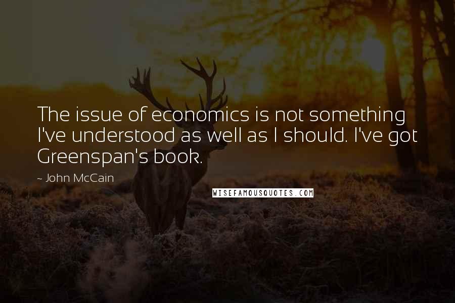 John McCain Quotes: The issue of economics is not something I've understood as well as I should. I've got Greenspan's book.