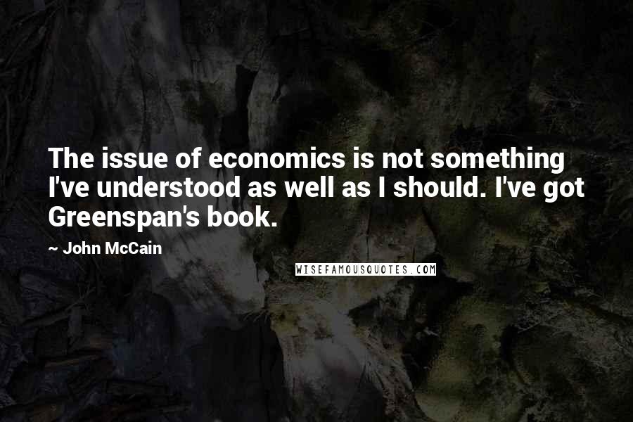 John McCain Quotes: The issue of economics is not something I've understood as well as I should. I've got Greenspan's book.