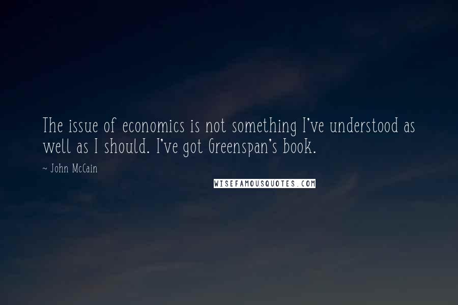 John McCain Quotes: The issue of economics is not something I've understood as well as I should. I've got Greenspan's book.