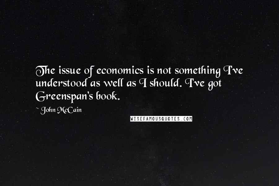 John McCain Quotes: The issue of economics is not something I've understood as well as I should. I've got Greenspan's book.