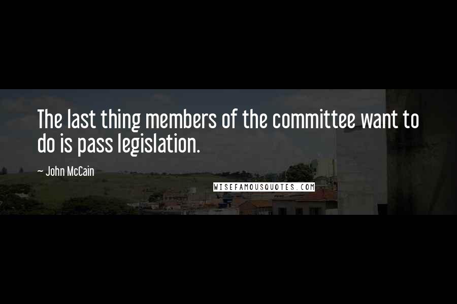 John McCain Quotes: The last thing members of the committee want to do is pass legislation.