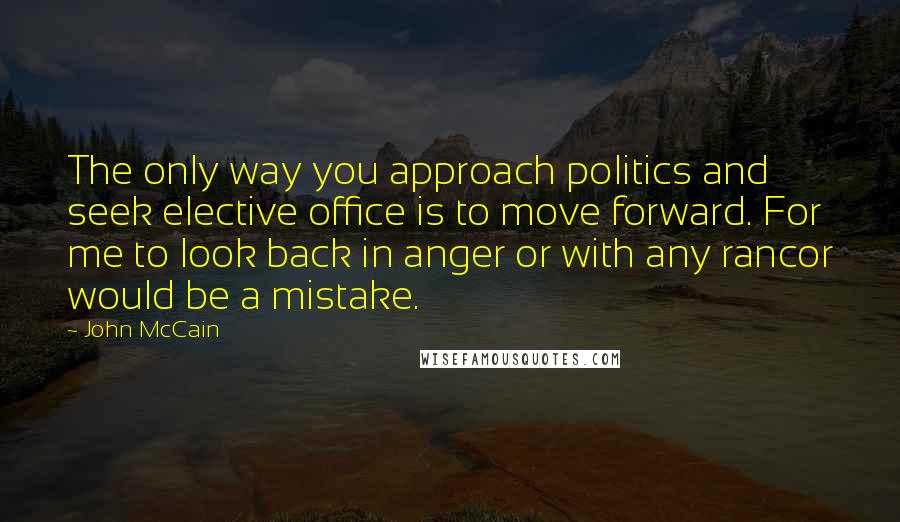 John McCain Quotes: The only way you approach politics and seek elective office is to move forward. For me to look back in anger or with any rancor would be a mistake.