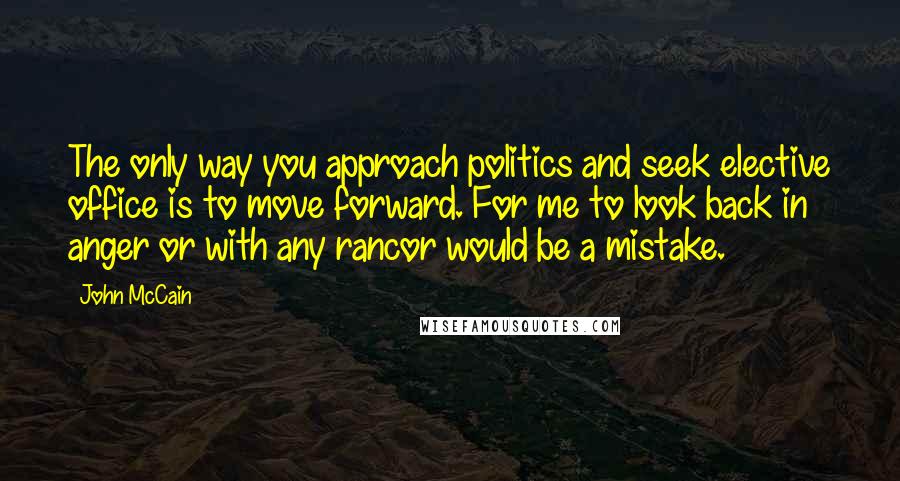 John McCain Quotes: The only way you approach politics and seek elective office is to move forward. For me to look back in anger or with any rancor would be a mistake.