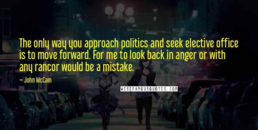 John McCain Quotes: The only way you approach politics and seek elective office is to move forward. For me to look back in anger or with any rancor would be a mistake.