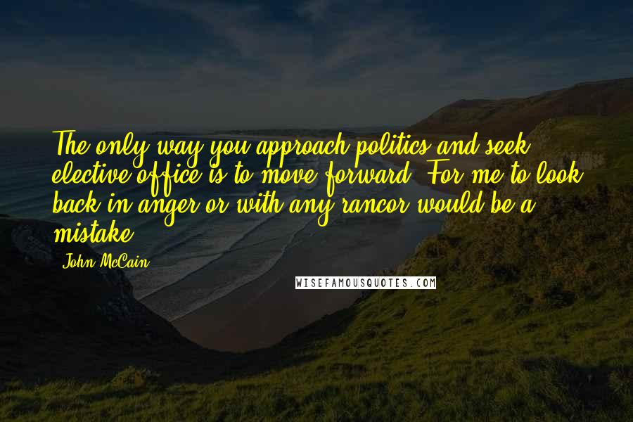 John McCain Quotes: The only way you approach politics and seek elective office is to move forward. For me to look back in anger or with any rancor would be a mistake.