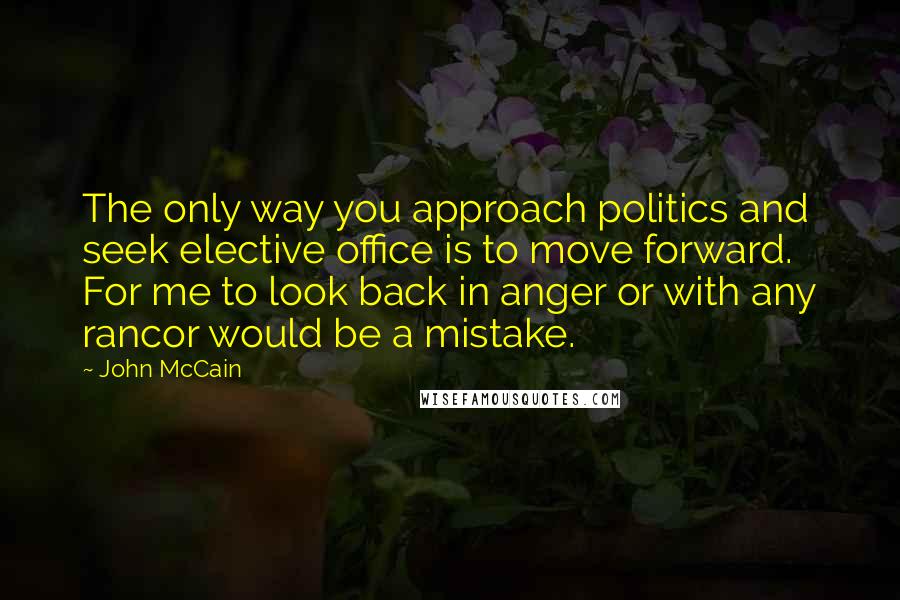 John McCain Quotes: The only way you approach politics and seek elective office is to move forward. For me to look back in anger or with any rancor would be a mistake.