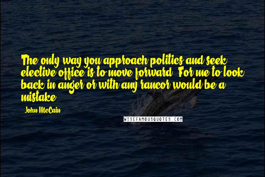 John McCain Quotes: The only way you approach politics and seek elective office is to move forward. For me to look back in anger or with any rancor would be a mistake.