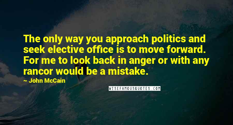 John McCain Quotes: The only way you approach politics and seek elective office is to move forward. For me to look back in anger or with any rancor would be a mistake.