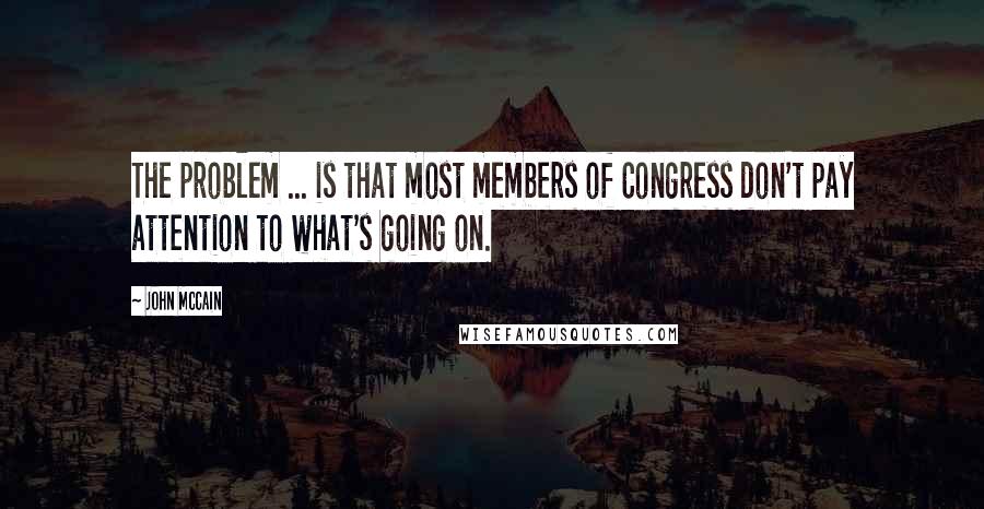 John McCain Quotes: The problem ... is that most members of Congress don't pay attention to what's going on.