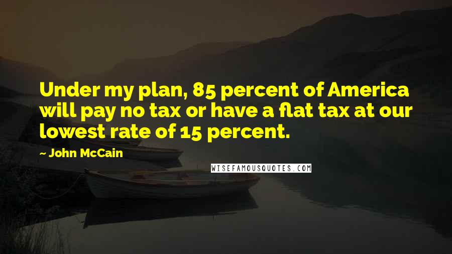 John McCain Quotes: Under my plan, 85 percent of America will pay no tax or have a flat tax at our lowest rate of 15 percent.